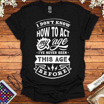 I Don't Know How To Act My Age, I've Never Been This Age Before T-Shirt