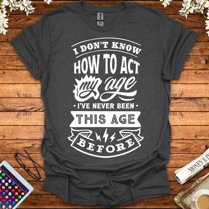 I Don't Know How To Act My Age, I've Never Been This Age Before T-Shirt