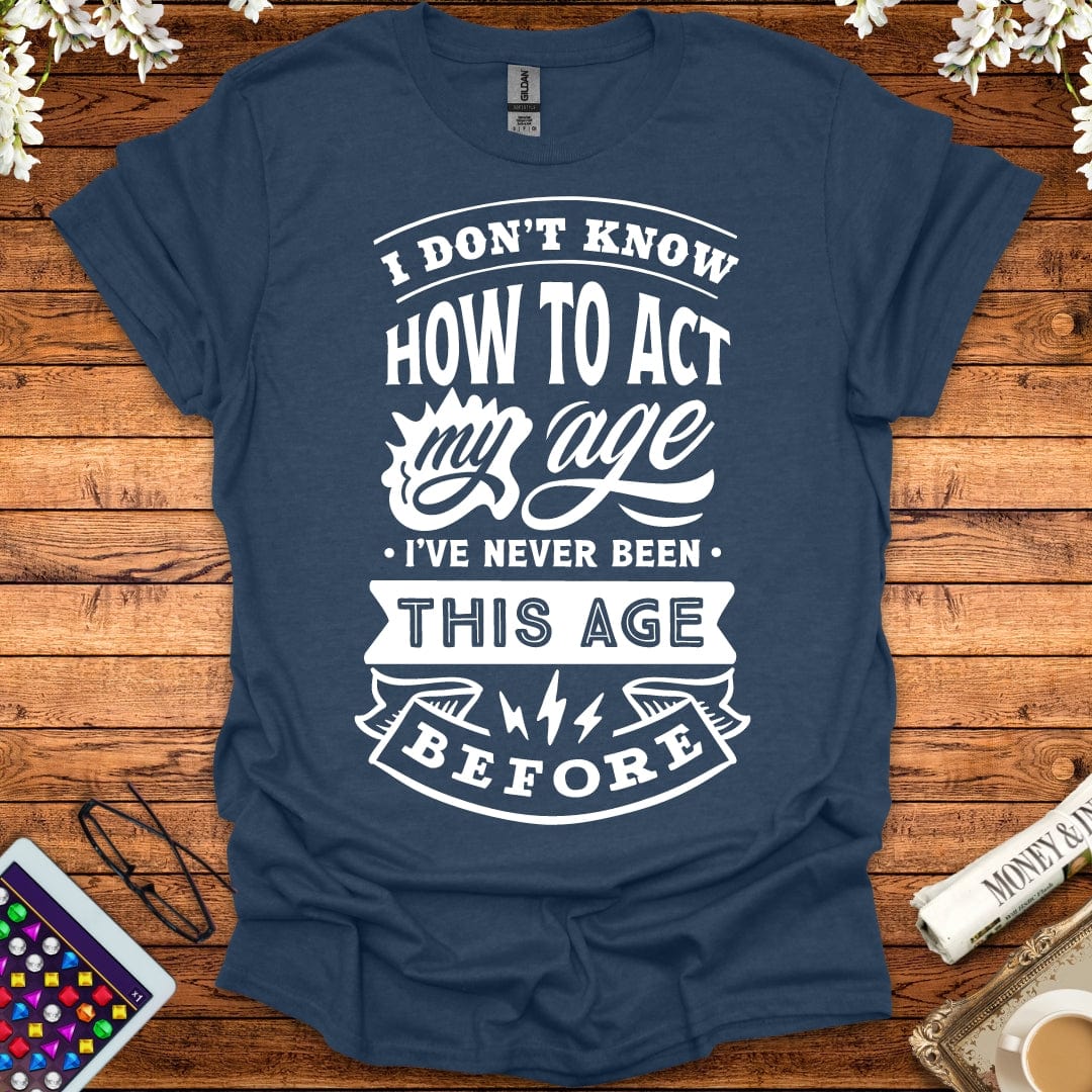 I Don't Know How To Act My Age, I've Never Been This Age Before T-Shirt