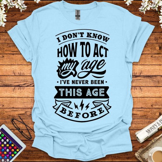 I Don't Know How To Act My Age, I've Never Been This Age Before T-Shirt