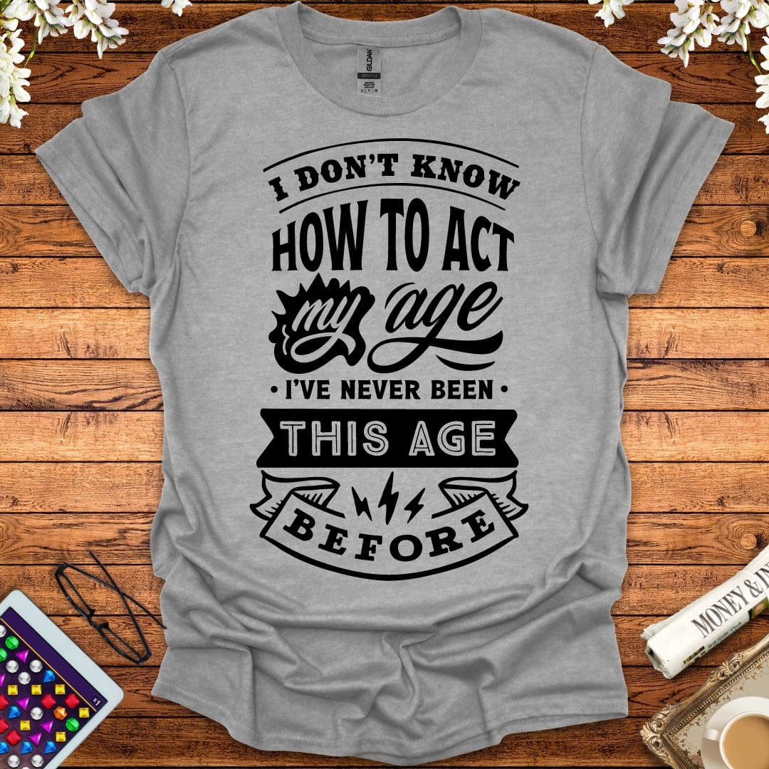 I Don't Know How To Act My Age, I've Never Been This Age Before T-Shirt