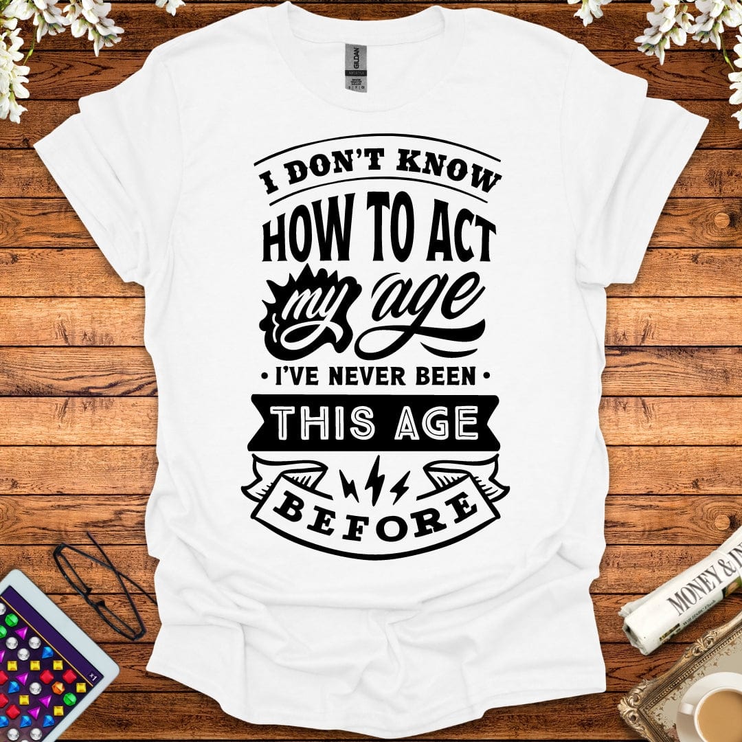 I Don't Know How To Act My Age, I've Never Been This Age Before T-Shirt